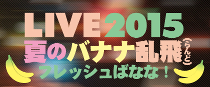 LIVE2015 夏のバナナ乱飛（らんど）フレッシュばなな！